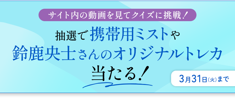 サイト内の動画を見てクイズに挑戦！ 抽選で携帯用ミストや鈴鹿央士さんのオリジナルトレカ当たる！ 3月31日（火）まで