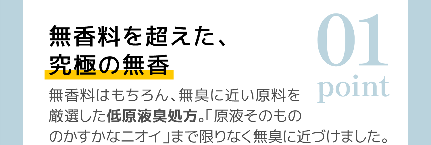 01 無香料を超えた、究極の無香：無香料はもちろん、無臭に近い原料を厳選した低原液臭処方。「原液そのものかすかなニオイ」まで限りなく無臭に近づけました。