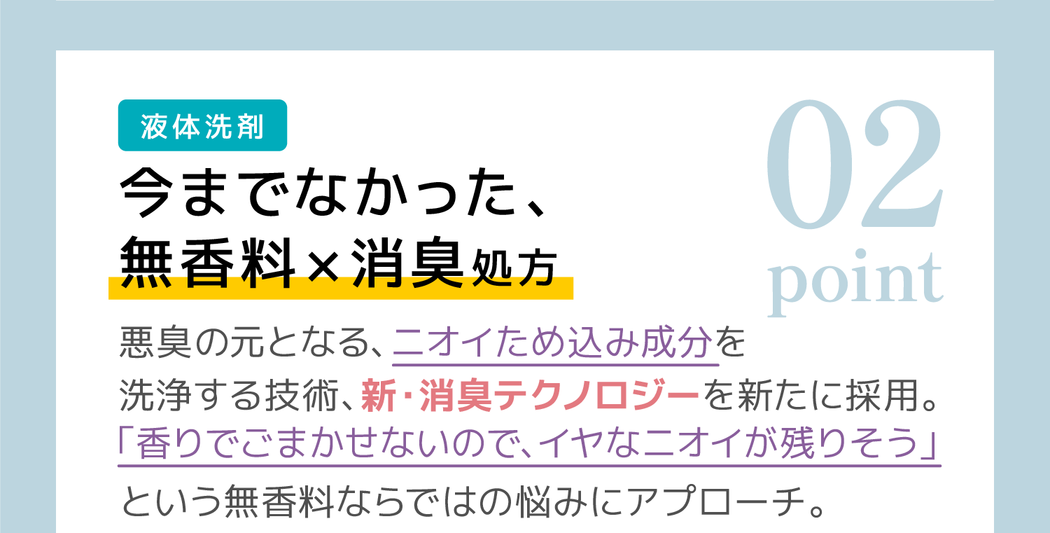 02 （液体洗剤）今までなかった、無香料✕消臭処方：悪臭の元となる、ニオイため込み成分を洗浄する技術、新・消臭テクノロジーを新たに採用。「香りでごまかせないので、イヤなニオイが残りそう」という無香料ならではの悩みにアプローチ。