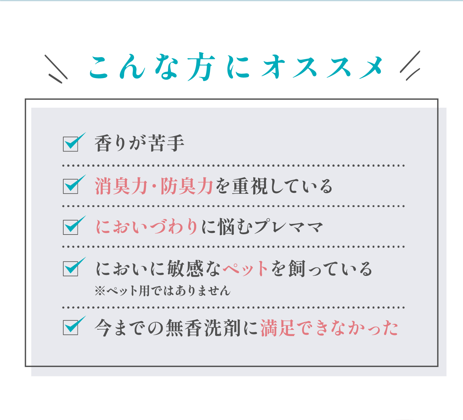 こんな方にオススメ 香りが苦手、消臭力・防臭力を重視している、においづわりに悩むプレママ、においに敏感なペットを飼っている（※ペット用ではありません）、今までの無香洗剤に満足できなかった