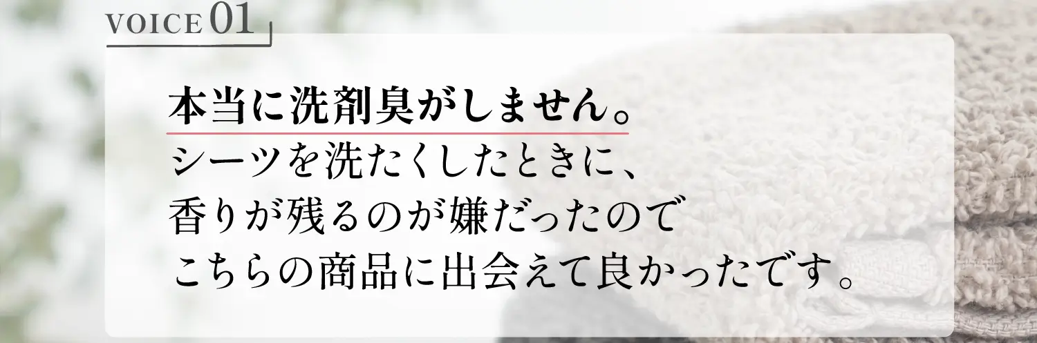 VOICE01 本当に洗剤臭がしません。シーツを洗たくしたときに、香りが残るのが嫌だったのでこちらの商品に出会えて良かったです。