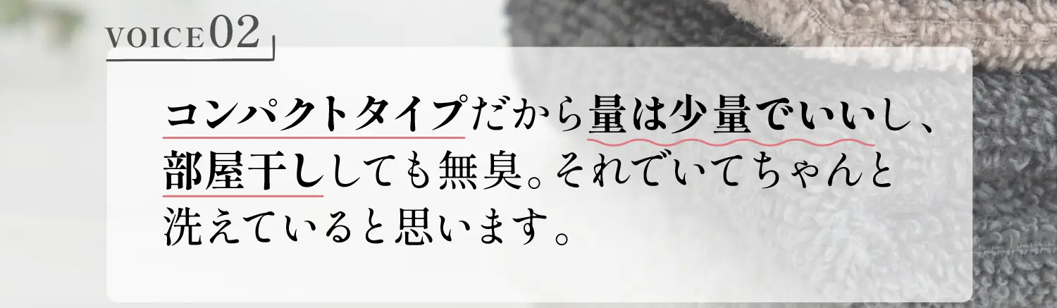 VOICE02 コンパクトタイプだから量は少量でいいし、部屋干ししても無臭。それでいてちゃんと洗えていると思います。